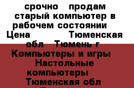 срочно!!!продам старый компьютер в рабочем состоянии  › Цена ­ 1 500 - Тюменская обл., Тюмень г. Компьютеры и игры » Настольные компьютеры   . Тюменская обл.,Тюмень г.